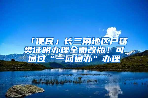 「便民」长三角地区户籍类证明办理全面改版！可通过“一网通办”办理