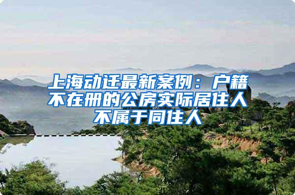 上海动迁最新案例：户籍不在册的公房实际居住人不属于同住人