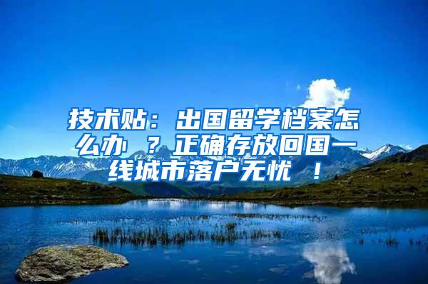 技术贴：出国留学档案怎么办 ？正确存放回国一线城市落户无忧 ！