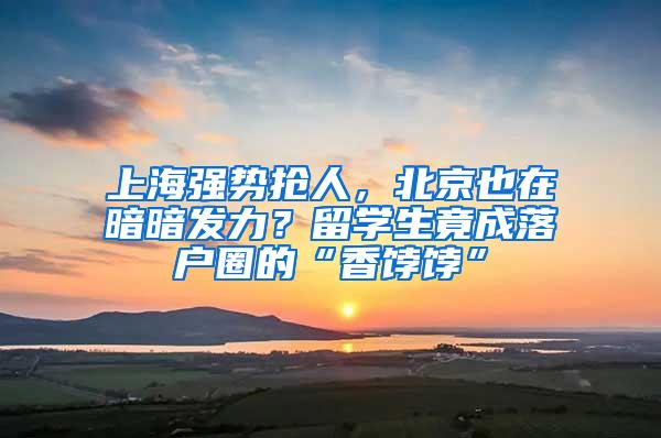 上海强势抢人，北京也在暗暗发力？留学生竟成落户圈的“香饽饽”