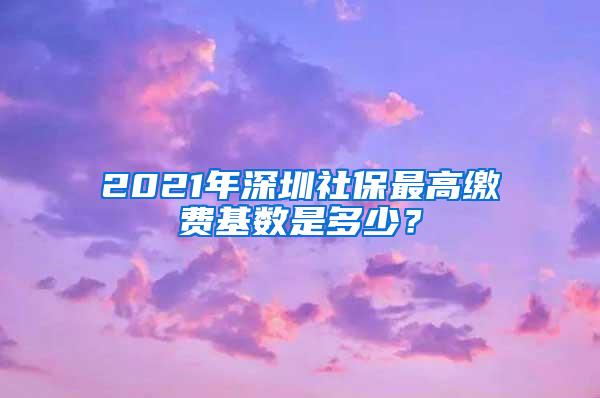 2021年深圳社保最高缴费基数是多少？