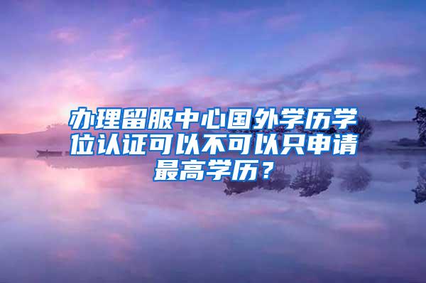 办理留服中心国外学历学位认证可以不可以只申请最高学历？