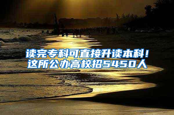 读完专科可直接升读本科！这所公办高校招5450人