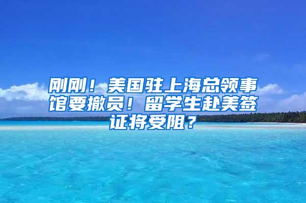 刚刚！美国驻上海总领事馆要撤员！留学生赴美签证将受阻？