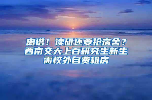 离谱！读研还要抢宿舍？西南交大上百研究生新生需校外自费租房