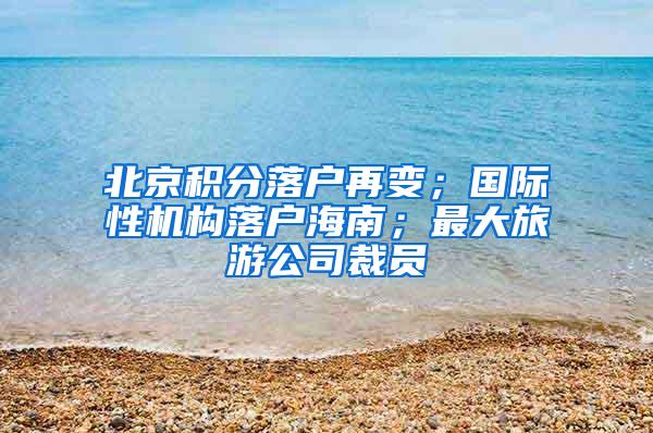 北京积分落户再变；国际性机构落户海南；最大旅游公司裁员