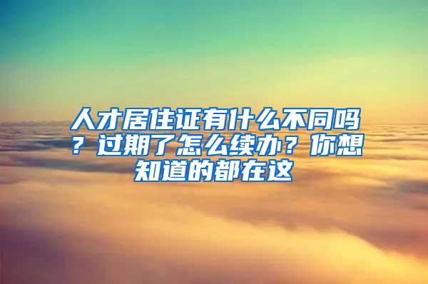 人才居住证有什么不同吗？过期了怎么续办？你想知道的都在这