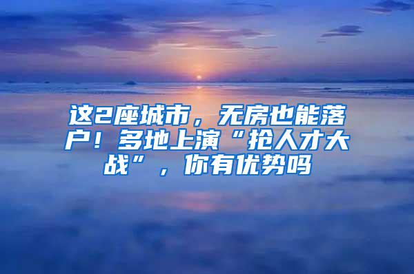 这2座城市，无房也能落户！多地上演“抢人才大战”，你有优势吗