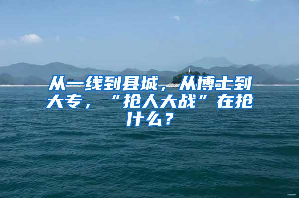 从一线到县城，从博士到大专，“抢人大战”在抢什么？