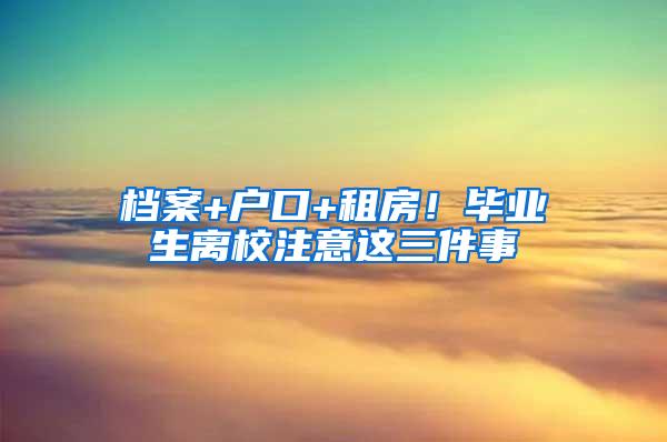 档案+户口+租房！毕业生离校注意这三件事