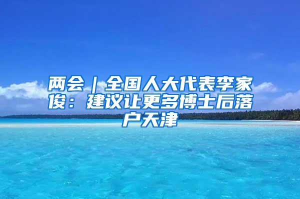 两会｜全国人大代表李家俊：建议让更多博士后落户天津