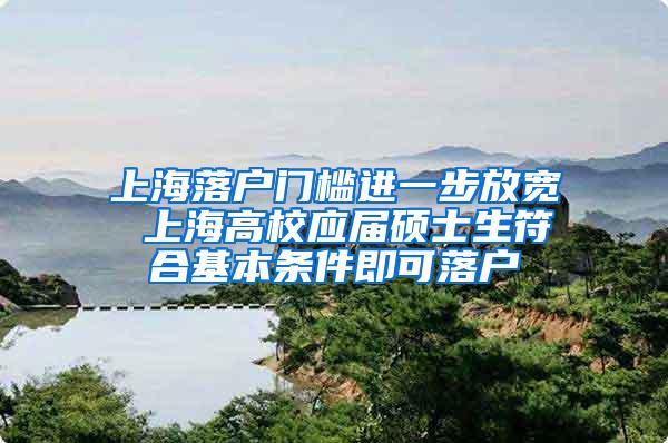 上海落户门槛进一步放宽 上海高校应届硕士生符合基本条件即可落户