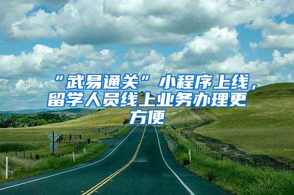 “武易通关”小程序上线，留学人员线上业务办理更方便