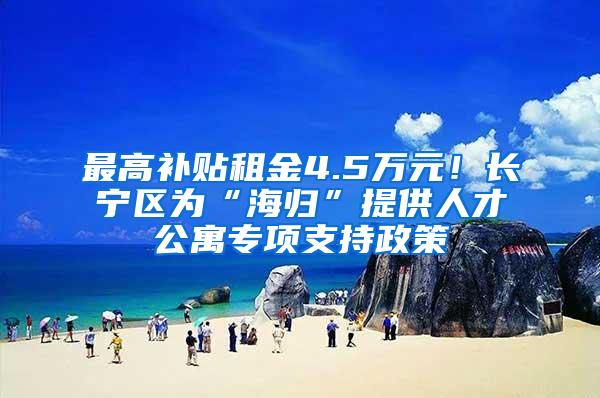 最高补贴租金4.5万元！长宁区为“海归”提供人才公寓专项支持政策