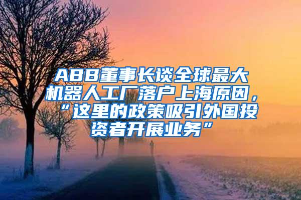 ABB董事长谈全球最大机器人工厂落户上海原因，“这里的政策吸引外国投资者开展业务”