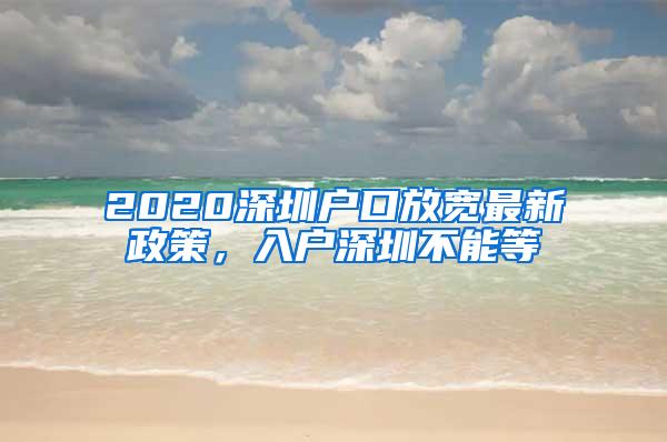 2020深圳户口放宽最新政策，入户深圳不能等