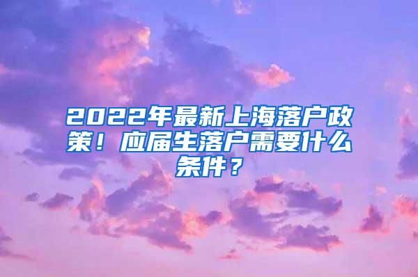 2022年最新上海落户政策！应届生落户需要什么条件？