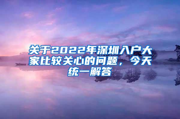 关于2022年深圳入户大家比较关心的问题，今天统一解答