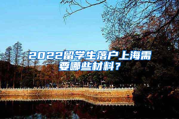 2022留学生落户上海需要哪些材料？