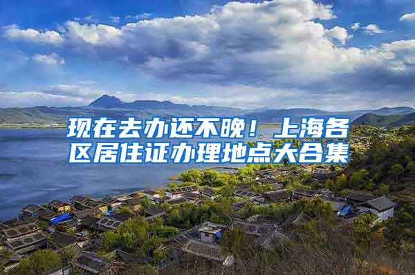 现在去办还不晚！上海各区居住证办理地点大合集