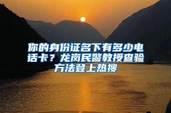 你的身份证名下有多少电话卡？龙岗民警教授查验方法登上热搜