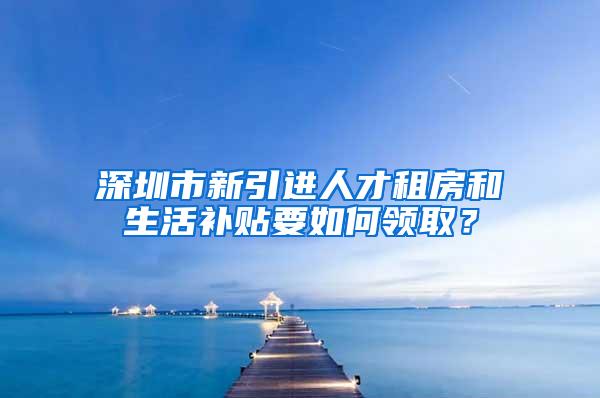 深圳市新引进人才租房和生活补贴要如何领取？