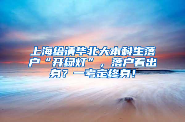 上海给清华北大本科生落户“开绿灯”，落户看出身？一考定终身！