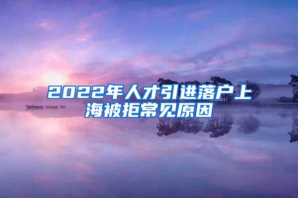 2022年人才引进落户上海被拒常见原因