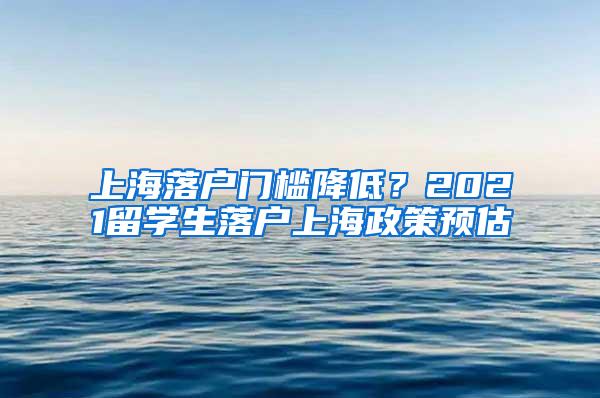 上海落户门槛降低？2021留学生落户上海政策预估