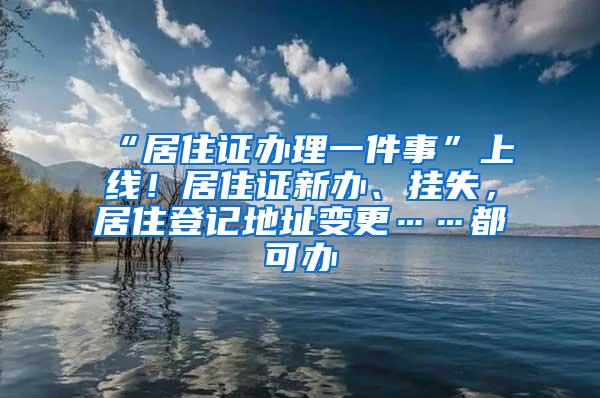 “居住证办理一件事”上线！居住证新办、挂失，居住登记地址变更……都可办