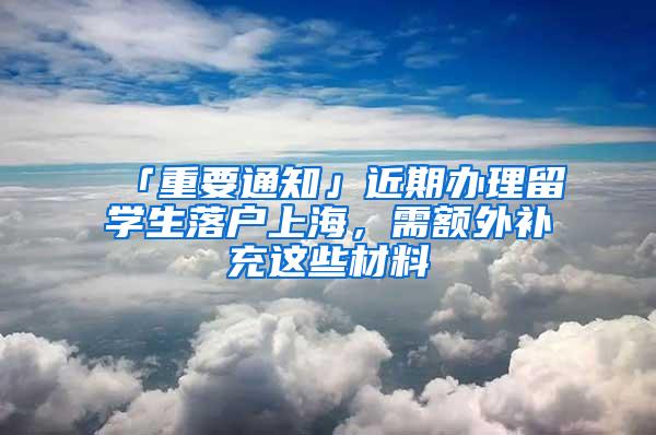 「重要通知」近期办理留学生落户上海，需额外补充这些材料→