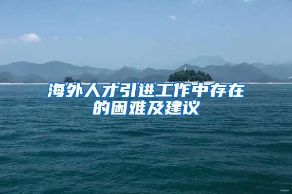 海外人才引进工作中存在的困难及建议