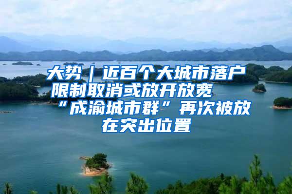 大势｜近百个大城市落户限制取消或放开放宽 “成渝城市群”再次被放在突出位置