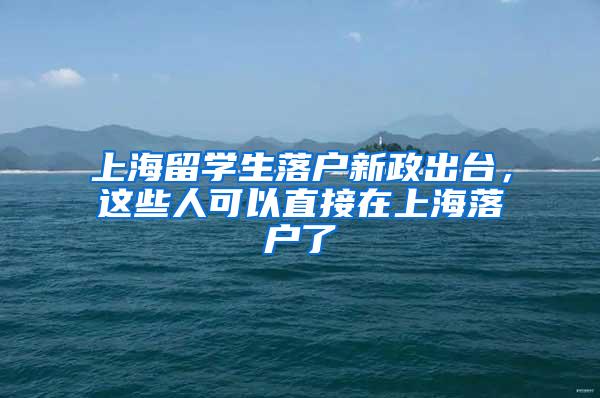 上海留学生落户新政出台，这些人可以直接在上海落户了