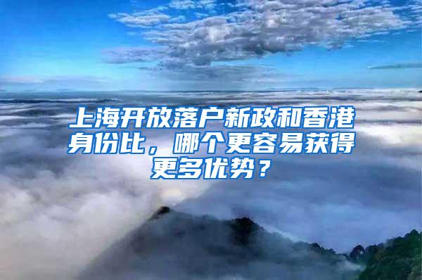 上海开放落户新政和香港身份比，哪个更容易获得更多优势？