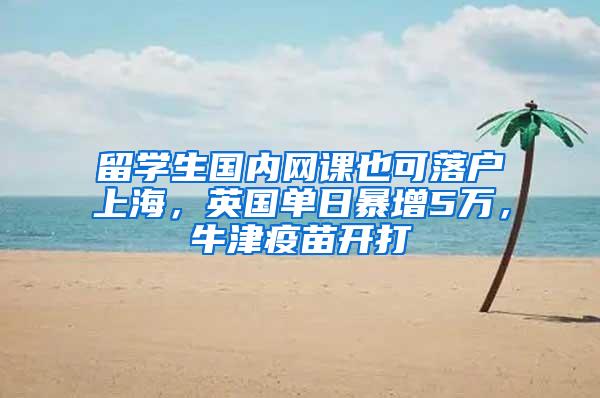 留学生国内网课也可落户上海，英国单日暴增5万，牛津疫苗开打