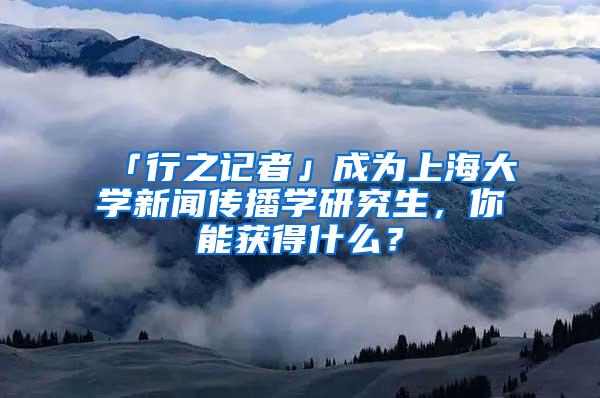 「行之记者」成为上海大学新闻传播学研究生，你能获得什么？