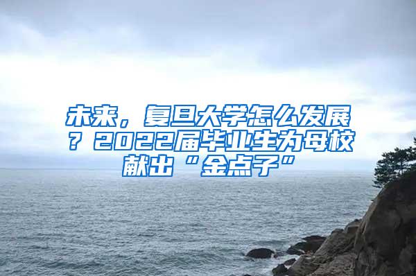 未来，复旦大学怎么发展？2022届毕业生为母校献出“金点子”