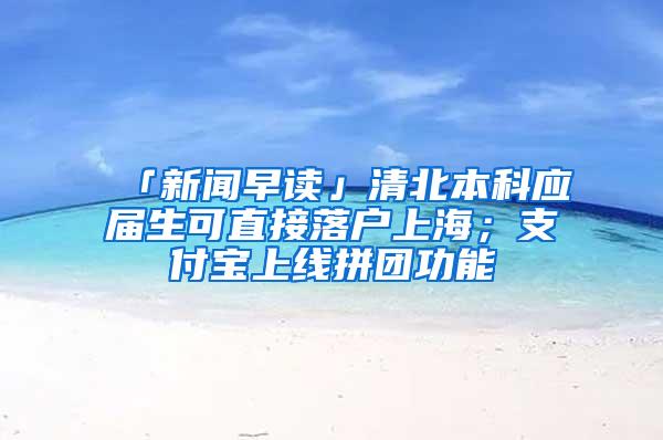 「新闻早读」清北本科应届生可直接落户上海；支付宝上线拼团功能