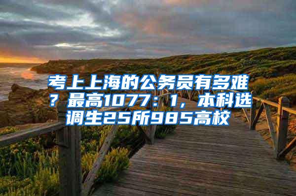 考上上海的公务员有多难？最高1077：1，本科选调生25所985高校