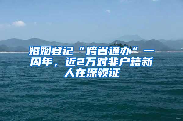 婚姻登记“跨省通办”一周年，近2万对非户籍新人在深领证