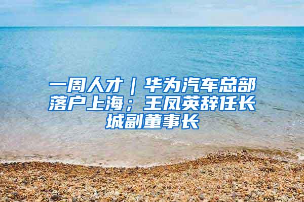 一周人才｜华为汽车总部落户上海；王凤英辞任长城副董事长