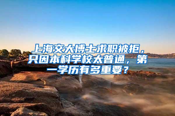 上海交大博士求职被拒，只因本科学校太普通，第一学历有多重要？