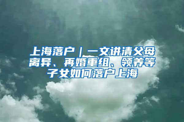 上海落户｜一文讲清父母离异、再婚重组、领养等子女如何落户上海