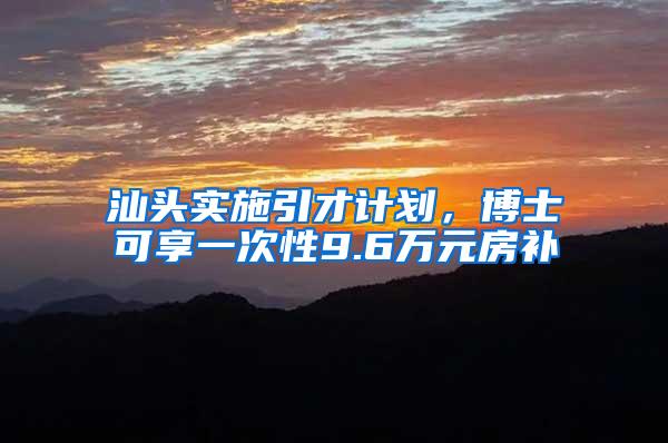 汕头实施引才计划，博士可享一次性9.6万元房补