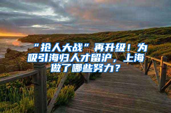 “抢人大战”再升级！为吸引海归人才留沪，上海做了哪些努力？