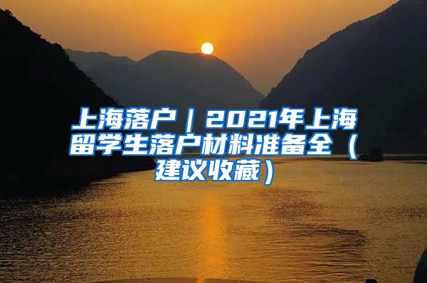 上海落户｜2021年上海留学生落户材料准备全（建议收藏）