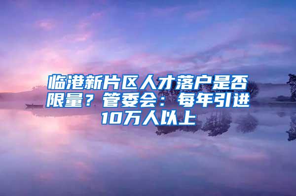 临港新片区人才落户是否限量？管委会：每年引进10万人以上