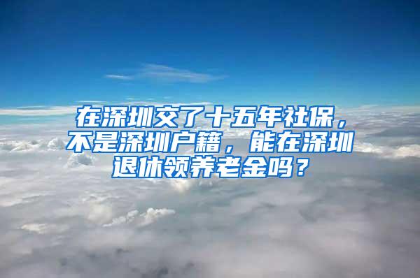 在深圳交了十五年社保，不是深圳户籍，能在深圳退休领养老金吗？