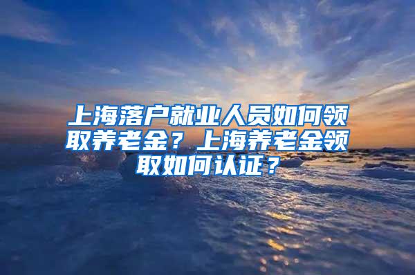 上海落户就业人员如何领取养老金？上海养老金领取如何认证？